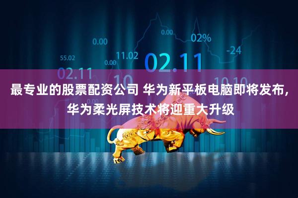 最专业的股票配资公司 华为新平板电脑即将发布, 华为柔光屏技术将迎重大升级