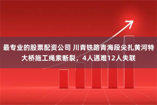 最专业的股票配资公司 川青铁路青海段尖扎黄河特大桥施工绳索断裂，4人遇难12人失联
