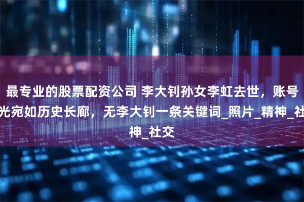 最专业的股票配资公司 李大钊孙女李虹去世，账号曝光宛如历史长廊，无李大钊一条关键词_照片_精神_社交