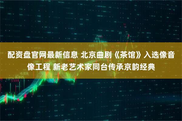 配资盘官网最新信息 北京曲剧《茶馆》入选像音像工程 新老艺术家同台传承京韵经典