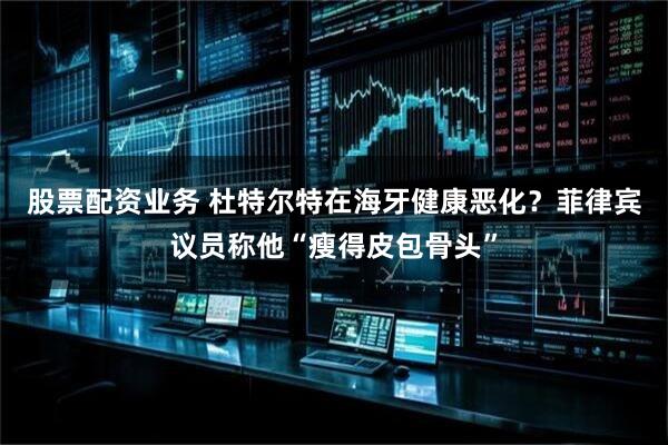 股票配资业务 杜特尔特在海牙健康恶化？菲律宾议员称他“瘦得皮包骨头”