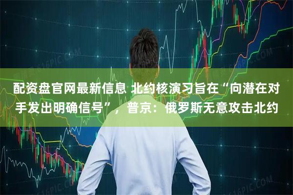 配资盘官网最新信息 北约核演习旨在“向潜在对手发出明确信号”，普京：俄罗斯无意攻击北约