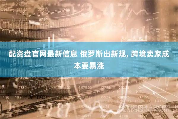 配资盘官网最新信息 俄罗斯出新规, 跨境卖家成本要暴涨