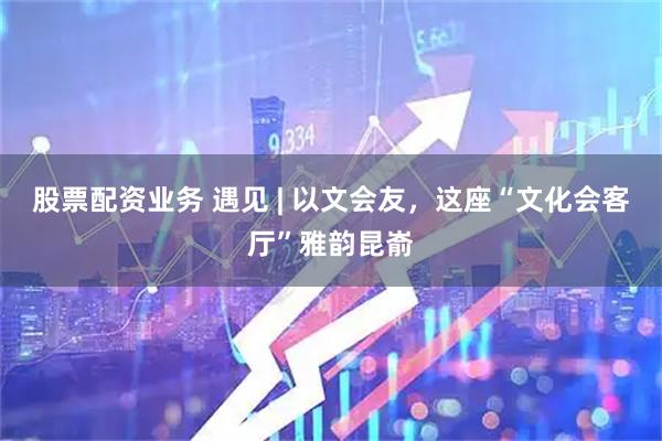 股票配资业务 遇见 | 以文会友，这座“文化会客厅”雅韵昆嵛