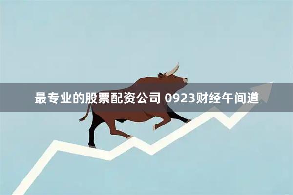 最专业的股票配资公司 0923财经午间道