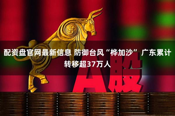 配资盘官网最新信息 防御台风“桦加沙” 广东累计转移超37万人