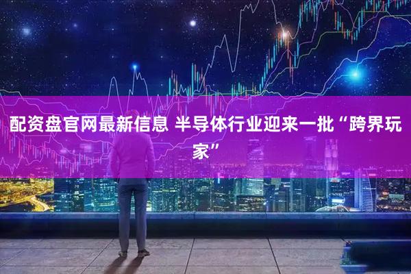 配资盘官网最新信息 半导体行业迎来一批“跨界玩家”