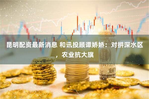 昆明配资最新消息 和讯投顾谭娇娇：对拼深水区，农业抗大旗