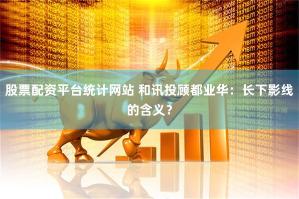 股票配资平台统计网站 和讯投顾都业华：长下影线的含义？