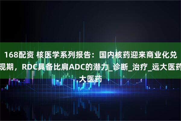 168配资 核医学系列报告：国内核药迎来商业化兑现期，RDC具备比肩ADC的潜力_诊断_治疗_远大医药