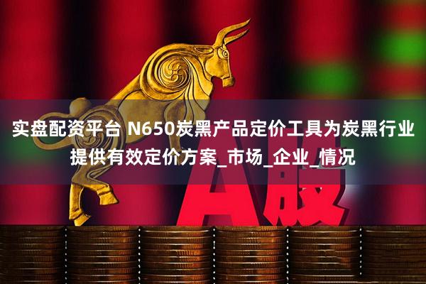 实盘配资平台 N650炭黑产品定价工具为炭黑行业提供有效定价方案_市场_企业_情况