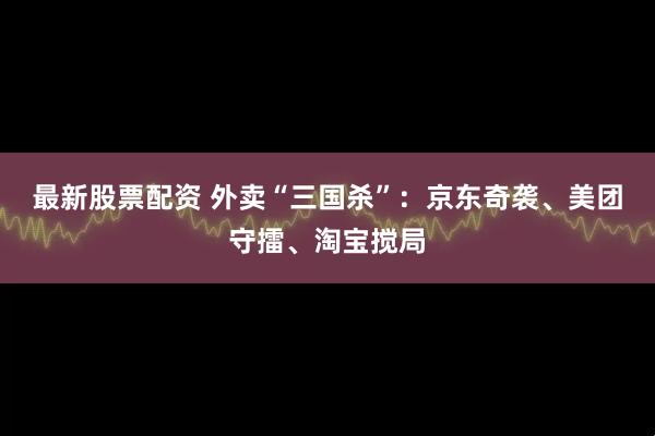 最新股票配资 外卖“三国杀”：京东奇袭、美团守擂、淘宝搅局