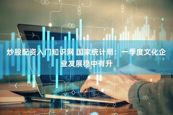 炒股配资入门知识网 国家统计局：一季度文化企业发展稳中有升