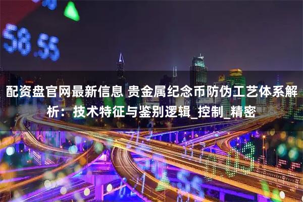 配资盘官网最新信息 贵金属纪念币防伪工艺体系解析：技术特征与鉴别逻辑_控制_精密