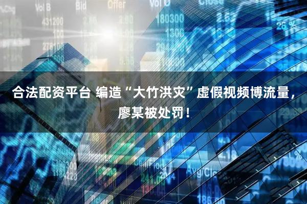 合法配资平台 编造“大竹洪灾”虚假视频博流量，廖某被处罚！