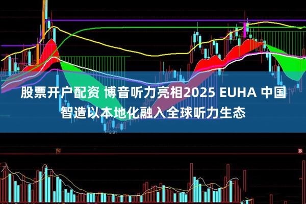 股票开户配资 博音听力亮相2025 EUHA 中国智造以本地化融入全球听力生态