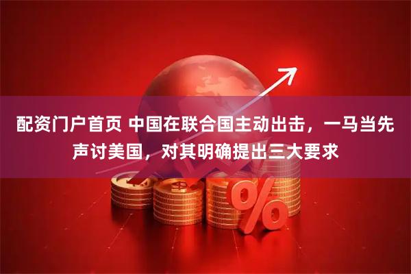 配资门户首页 中国在联合国主动出击，一马当先声讨美国，对其明确提出三大要求