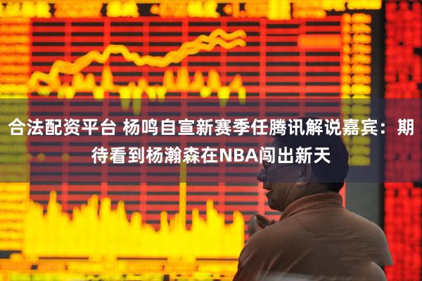 合法配资平台 杨鸣自宣新赛季任腾讯解说嘉宾：期待看到杨瀚森在NBA闯出新天