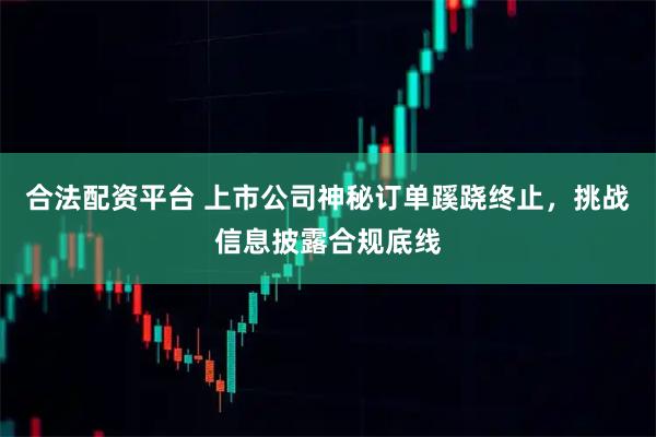 合法配资平台 上市公司神秘订单蹊跷终止，挑战信息披露合规底线