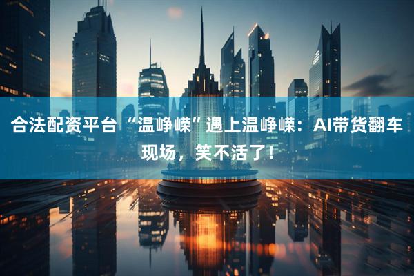 合法配资平台 “温峥嵘”遇上温峥嵘：AI带货翻车现场，笑不活了！