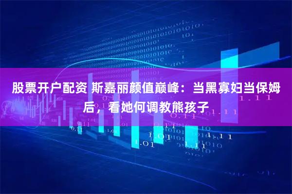 股票开户配资 斯嘉丽颜值巅峰：当黑寡妇当保姆后，看她何调教熊孩子