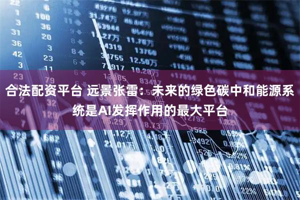 合法配资平台 远景张雷：未来的绿色碳中和能源系统是AI发挥作用的最大平台