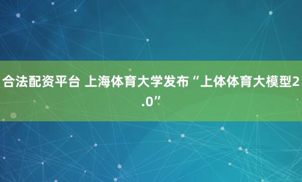合法配资平台 上海体育大学发布“上体体育大模型2.0”