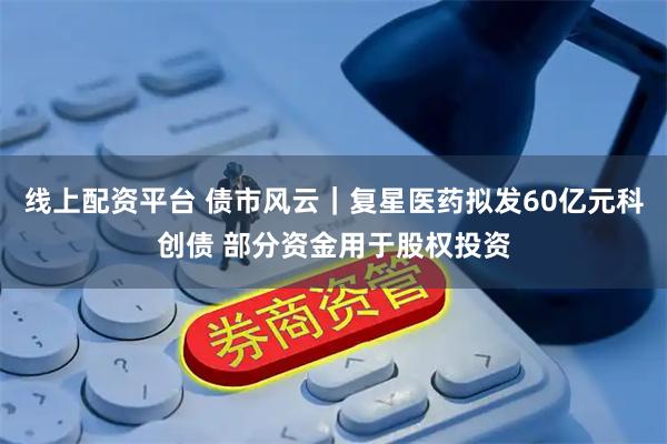 线上配资平台 债市风云｜复星医药拟发60亿元科创债 部分资金用于股权投资