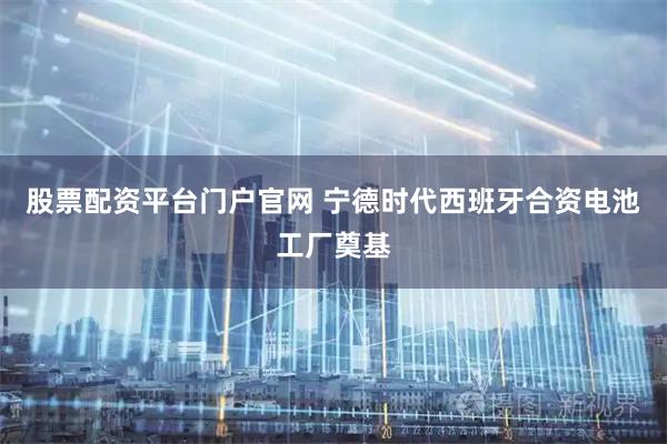 股票配资平台门户官网 宁德时代西班牙合资电池工厂奠基