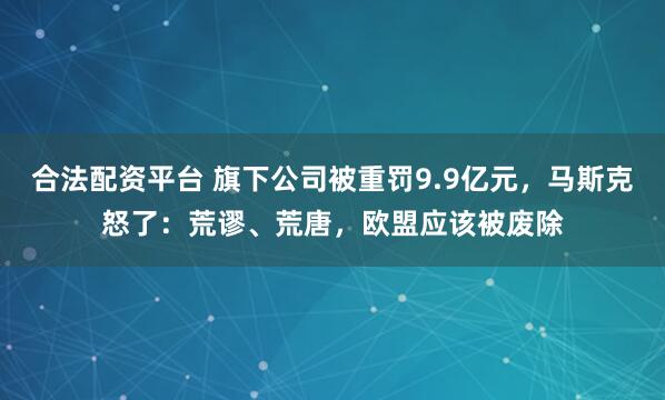 合法配资平台 旗下公司被重罚9.9亿元，马斯克怒了：荒谬、荒唐，欧盟应该被废除