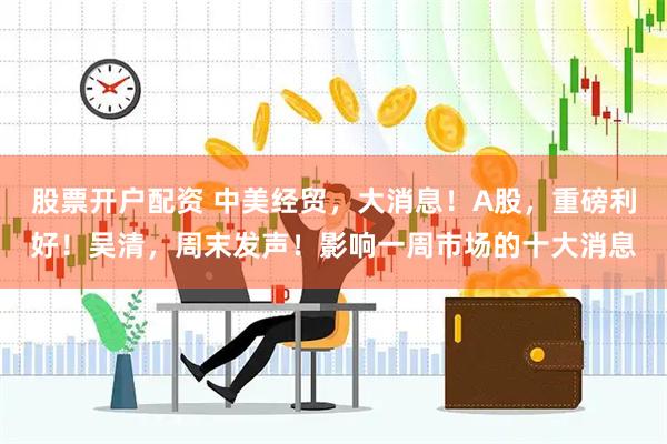 股票开户配资 中美经贸，大消息！A股，重磅利好！吴清，周末发声！影响一周市场的十大消息