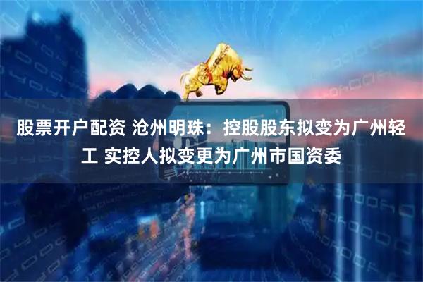 股票开户配资 沧州明珠：控股股东拟变为广州轻工 实控人拟变更为广州市国资委