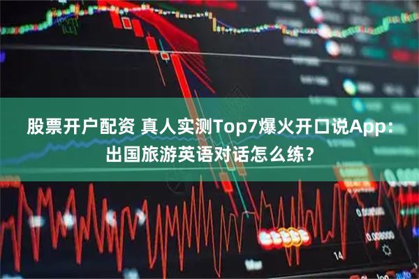 股票开户配资 真人实测Top7爆火开口说App：出国旅游英语对话怎么练？