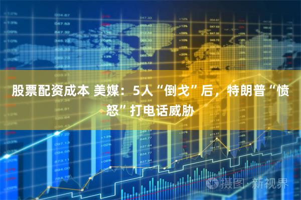 股票配资成本 美媒：5人“倒戈”后，特朗普“愤怒”打电话威胁