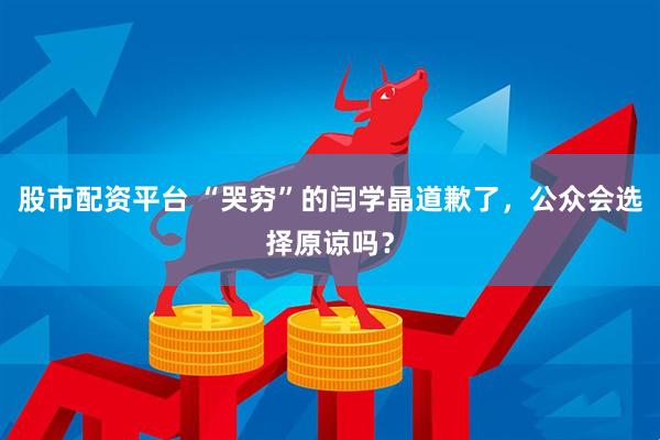 股市配资平台 “哭穷”的闫学晶道歉了，公众会选择原谅吗？