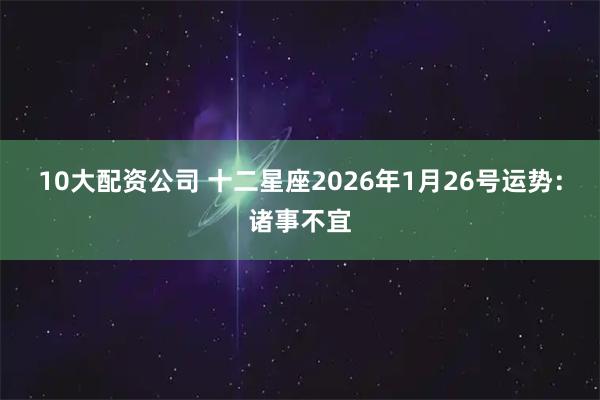 10大配资公司 十二星座2026年1月26号运势：诸事不宜