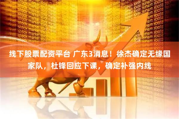 线下股票配资平台 广东3消息！徐杰确定无缘国家队，杜锋回应下课，确定补强内线