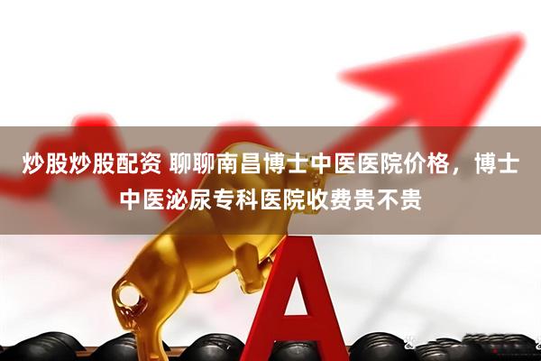 炒股炒股配资 聊聊南昌博士中医医院价格，博士中医泌尿专科医院收费贵不贵