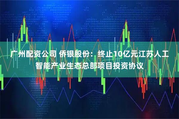 广州配资公司 侨银股份：终止10亿元江苏人工智能产业生态总部项目投资协议