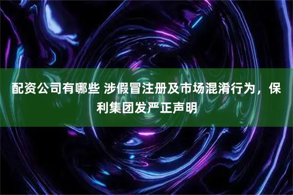 配资公司有哪些 涉假冒注册及市场混淆行为，保利集团发严正声明