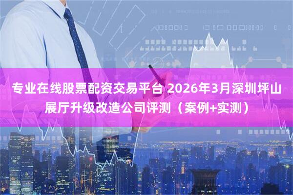 专业在线股票配资交易平台 2026年3月深圳坪山展厅升级改造公司评测（案例+实测）