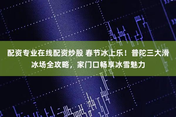 配资专业在线配资炒股 春节冰上乐！普陀三大滑冰场全攻略，家门口畅享冰雪魅力