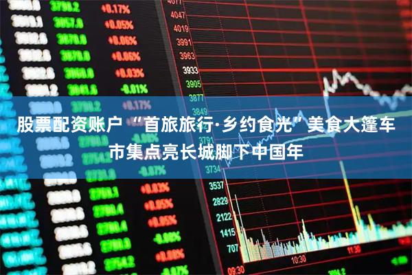 股票配资账户 “首旅旅行·乡约食光”美食大篷车市集点亮长城脚下中国年