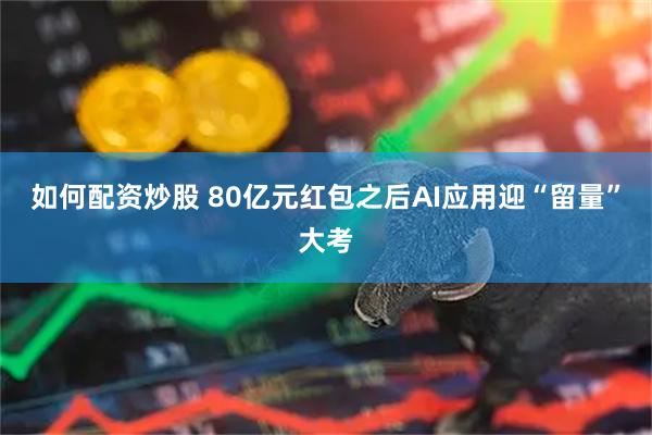 如何配资炒股 80亿元红包之后AI应用迎“留量”大考