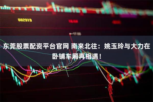 东莞股票配资平台官网 南来北往：姚玉玲与大力在卧铺车厢再相遇！