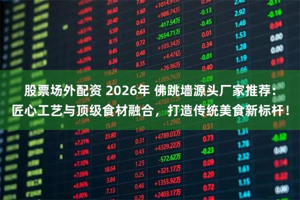 股票场外配资 2026年 佛跳墙源头厂家推荐：匠心工艺与顶级食材融合，打造传统美食新标杆！