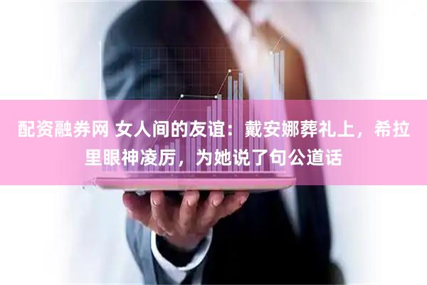 配资融券网 女人间的友谊：戴安娜葬礼上，希拉里眼神凌厉，为她说了句公道话