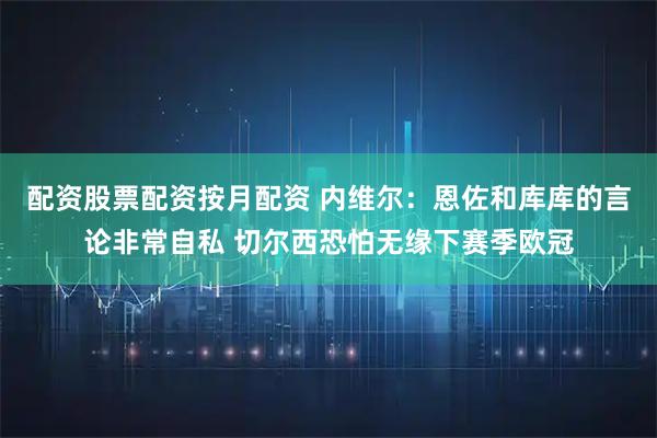 配资股票配资按月配资 内维尔：恩佐和库库的言论非常自私 切尔西恐怕无缘下赛季欧冠