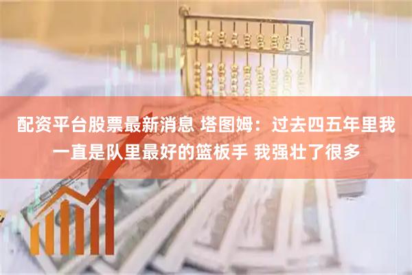 配资平台股票最新消息 塔图姆：过去四五年里我一直是队里最好的篮板手 我强壮了很多