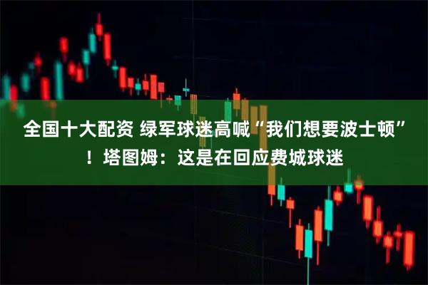 全国十大配资 绿军球迷高喊“我们想要波士顿”！塔图姆：这是在回应费城球迷
